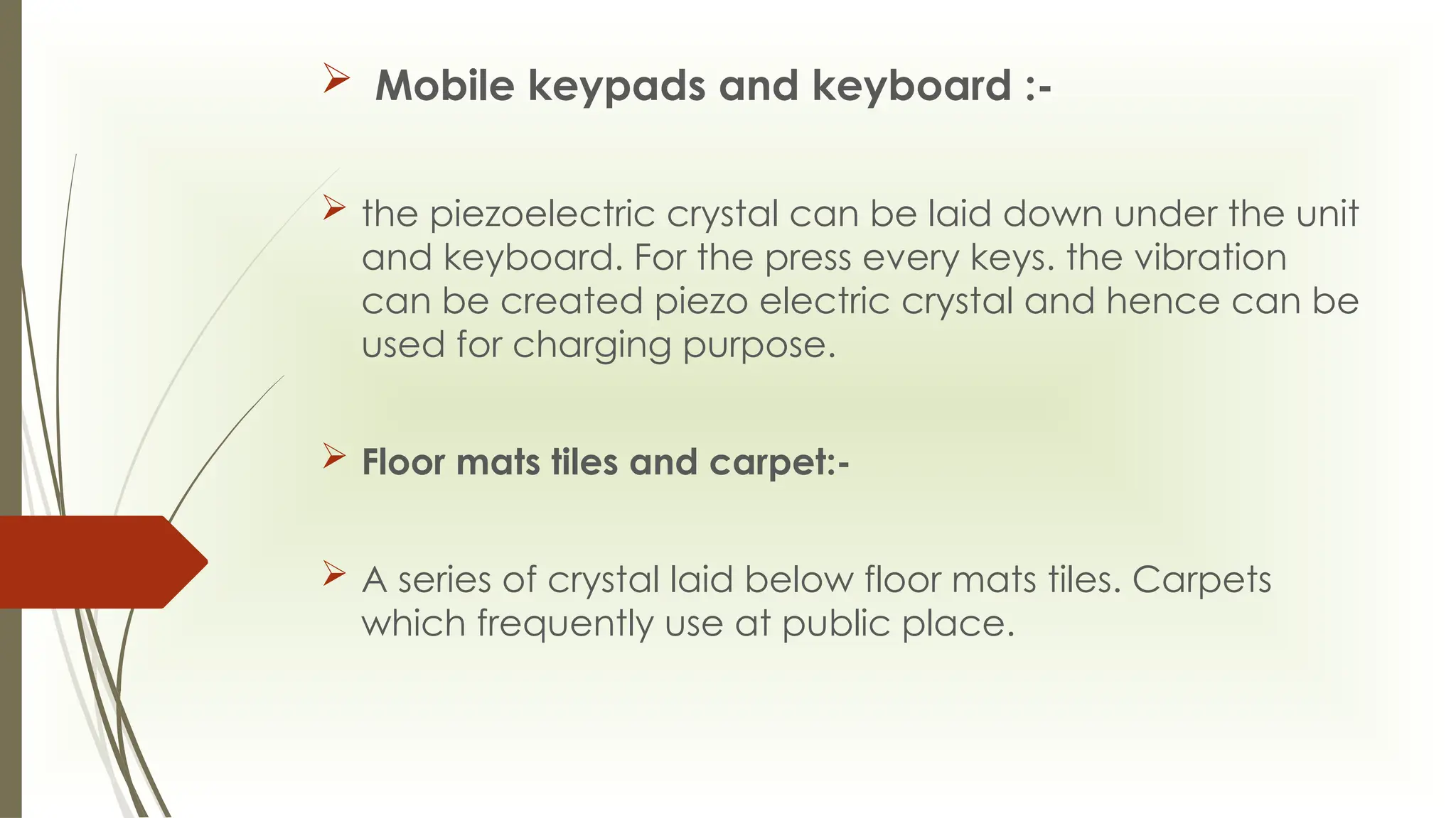  Mobile keypads and keyboard :-
 the piezoelectric crystal can be laid down under the unit
and keyboard. For the press every keys. the vibration
can be created piezo electric crystal and hence can be
used for charging purpose.
 Floor mats tiles and carpet:-
 A series of crystal laid below floor mats tiles. Carpets
which frequently use at public place.
 