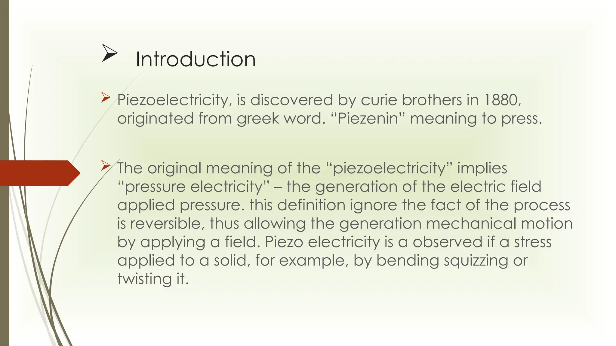  Introduction
 Piezoelectricity, is discovered by curie brothers in 1880,
originated from greek word. “Piezenin” meaning to press.
 The original meaning of the “piezoelectricity” implies
“pressure electricity” – the generation of the electric field
applied pressure. this definition ignore the fact of the process
is reversible, thus allowing the generation mechanical motion
by applying a field. Piezo electricity is a observed if a stress
applied to a solid, for example, by bending squizzing or
twisting it.
 