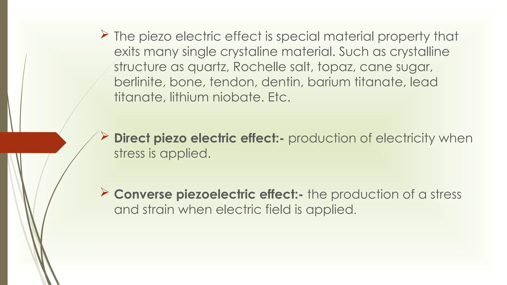  The piezo electric effect is special material property that
exits many single crystaline material. Such as crystalline
structure as quartz, Rochelle salt, topaz, cane sugar,
berlinite, bone, tendon, dentin, barium titanate, lead
titanate, lithium niobate. Etc.
 Direct piezo electric effect:- production of electricity when
stress is applied.
 Converse piezoelectric effect:- the production of a stress
and strain when electric field is applied.
 