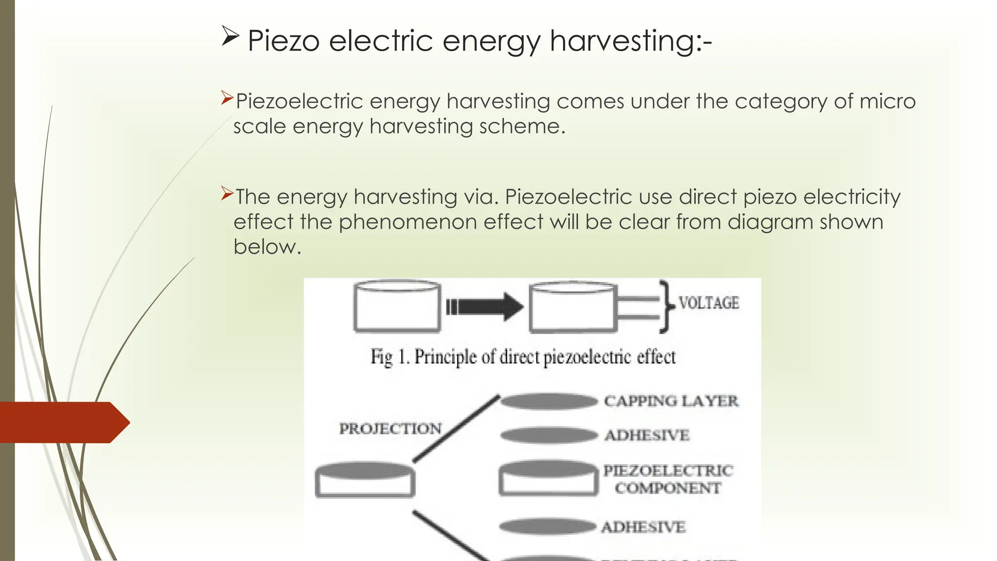  Piezo electric energy harvesting:-
Piezoelectric energy harvesting comes under the category of micro
scale energy harvesting scheme.
The energy harvesting via. Piezoelectric use direct piezo electricity
effect the phenomenon effect will be clear from diagram shown
below.
 