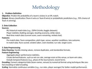 13
Methodology
1. Problem Definition
Objective: Predict the probability of a team's victory in an IPL match.
Output: Binary classification (Team A wins or Team B wins) or probabilistic predictions (e.g., 70% chance of
Team A winning).
2. Data Collection
Sources:
IPL historical match data (e.g., ESPN Cricinfo, Kaggle datasets).
Player statistics (batting averages, bowling economy, strike rates).
Real-time match data (current score, overs remaining, wickets lost).
Features:
Pre-match data: Team composition, pitch type, venue, weather conditions, toss outcome.
In-match data: Runs scored, wickets taken, overs bowled, run rate, target score.
3. Data Preprocessing
Data Cleaning: Handle missing values, remove duplicates, and standardize formats.
Feature Engineering:
Aggregate player performance statistics.
Create derived features, such as net run rate, average score at the venue, or team win rates.
Include temporal features (e.g., phase of the tournament, recent form).
Encoding: Convert categorical data (team names, venues) to numerical format using techniques like one-
hot encoding or label encoding.
Scaling: Normalize continuous variables (e.g., run rates, player averages) for better model performance.
 