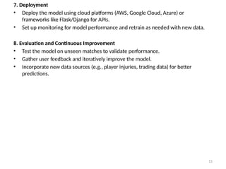15
7. Deployment
• Deploy the model using cloud platforms (AWS, Google Cloud, Azure) or
frameworks like Flask/Django for APIs.
• Set up monitoring for model performance and retrain as needed with new data.
8. Evaluation and Continuous Improvement
• Test the model on unseen matches to validate performance.
• Gather user feedback and iteratively improve the model.
• Incorporate new data sources (e.g., player injuries, trading data) for better
predictions.
 