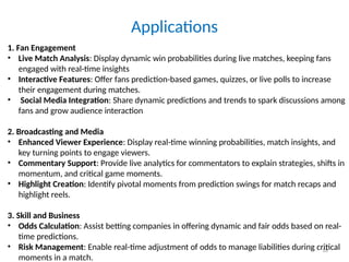 16
Applications
1. Fan Engagement
• Live Match Analysis: Display dynamic win probabilities during live matches, keeping fans
engaged with real-time insights
• Interactive Features: Offer fans prediction-based games, quizzes, or live polls to increase
their engagement during matches.
• Social Media Integration: Share dynamic predictions and trends to spark discussions among
fans and grow audience interaction
2. Broadcasting and Media
• Enhanced Viewer Experience: Display real-time winning probabilities, match insights, and
key turning points to engage viewers.
• Commentary Support: Provide live analytics for commentators to explain strategies, shifts in
momentum, and critical game moments.
• Highlight Creation: Identify pivotal moments from prediction swings for match recaps and
highlight reels.
3. Skill and Business
• Odds Calculation: Assist betting companies in offering dynamic and fair odds based on real-
time predictions.
• Risk Management: Enable real-time adjustment of odds to manage liabilities during critical
moments in a match.
 