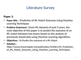 6
Literature Survey
Paper 1:
• Paper title : Prediction of IPL Match Outcome Using Machine
Learning Techniques
• Problem Statement : Given IPL datasets of past 9 years, the
main objective of this paper is to predict the outcome of an
IPL match between two teams based on the analysis of
previously stored data using Machine Learning algorithms.
• Objectives : To Predict the outcome of a IPL Match
• Solution :
https://www.researchgate.net/publication/355061139_Prediction_
of_IPL_Match_Outcome_Using_Machine_Learning_Techniques
 