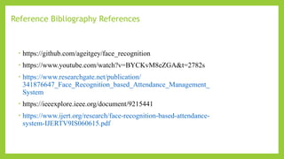 Reference Bibliography References ​
• https://github.com/ageitgey/face_recognition
• https://www.youtube.com/watch?v=BYCKvM8eZGA&t=2782s
• https://www.researchgate.net/publication/
341876647_Face_Recognition_based_Attendance_Management_
System
• https://ieeexplore.ieee.org/document/9215441
• https://www.ijert.org/research/face-recognition-based-attendance-
system-IJERTV9IS060615.pdf
 