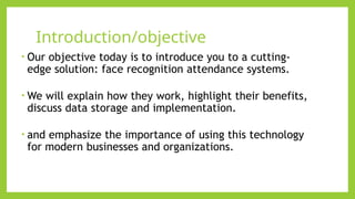 Introduction/objective
​
• Our objective today is to introduce you to a cutting-
edge solution: face recognition attendance systems.​
​
• We will explain how they work, highlight their benefits,
discuss data storage and implementation.​
• and emphasize the importance of using this technology
for modern businesses and organizations.​
​
• ​
• ​
 