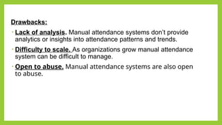 Drawbacks:​
• Lack of analysis. Manual attendance systems don’t provide
analytics or insights into attendance patterns and trends.
• Difficulty to scale. As organizations grow manual attendance
system can be difficult to manage.​
• Open to abuse. Manual attendance systems are also open
to abuse.
​
 