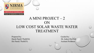 A MINI PROJECT – 2
ON
LOW COST SOLAR WASTE WATER
TREATMENT
Prepared by: Guided by:
Harsh Patel(17bch034) Dr. Ankur Dwivedi
Hir Patel(17bch035) Assitant Professor
 