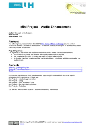 Mini Project – Audio Enhancement
Author: University of Hertfordshire
Date created:
Date revised: 2009


Abstract
The following resources come from the 2009/10 BSc (Hons) in Music Technology (course number
2ELE0077) from the University of Hertfordshire. All the mini projects are designed as level two modules of
the undergraduate programmes.

Project Objectives:
The objectives of this module are to demonstrate within the MATLAB® Simulink® environment:
   • an understanding of the use of digital filtering for processing audio signals
   • the knowledge and ability to introduce echoes into digital speech/music
   • to develop a working knowledge of the mathematical theory introducing artificial reverberation into
        audio signals.


Contents
Section 1. Project Introduction..........................................................................................................................2
Section 2. Project Specification........................................................................................................................3
Credits..............................................................................................................................................................5

In addition to the resources found below there are supporting documents which should be used in
combination with this resource. Please see:
Mini Projects - Introductory presentation.
Mini Projects - E-Log.
Mini Projects - Staff & Student Guide.
Mini Projects - Standard Grading Criteria.
Mini Projects - Reflection.

You will also need the ‘Mini Projects – Audio Enhancement’ presentation.




                        © University of Hertfordshire 2009 This work is licensed under a Creative Commons Attribution 2.0
                        License.
 