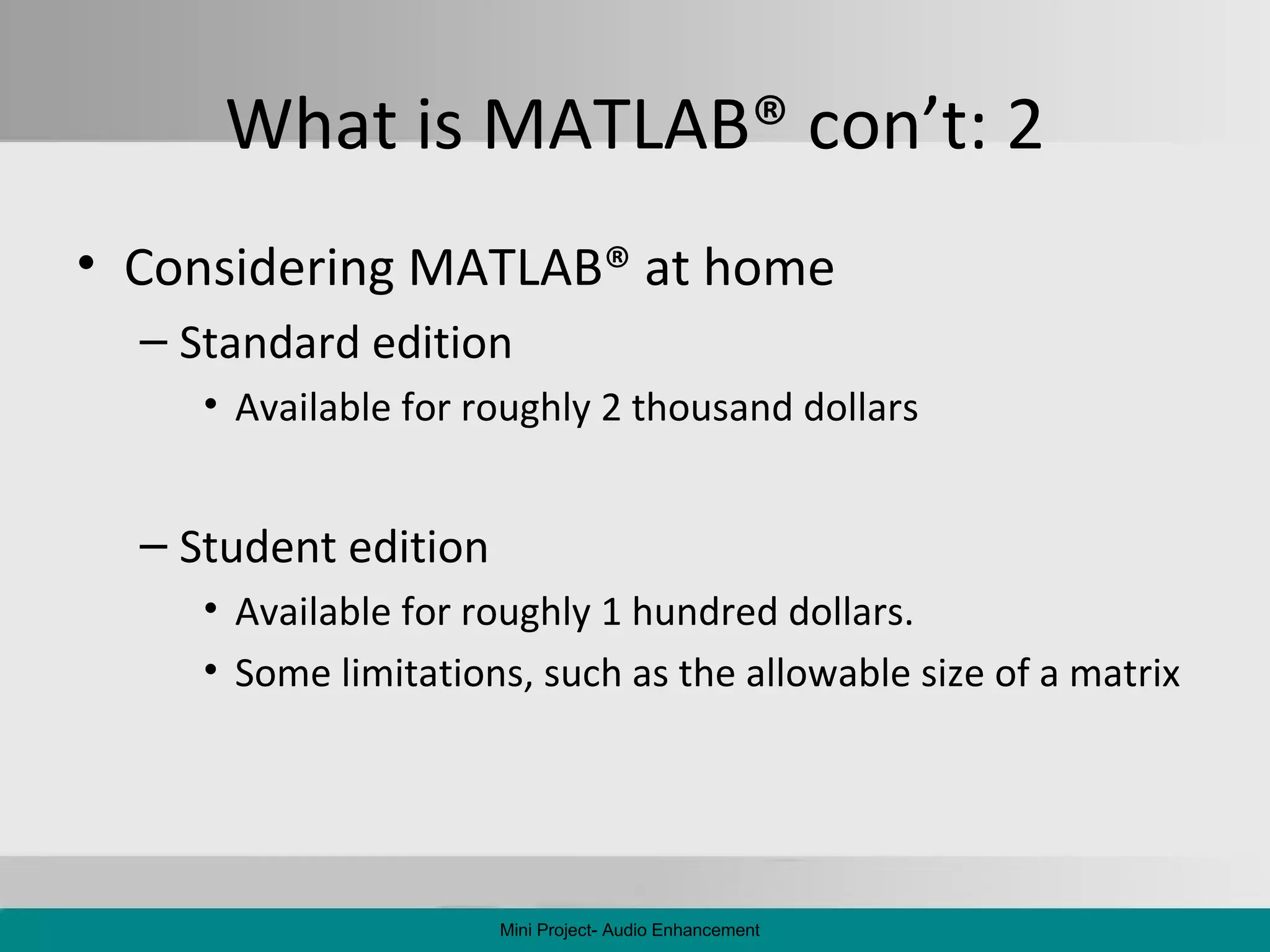 What is MATLAB ®  con’t: 2 Considering MATLAB ®  at home Standard edition Available for roughly 2 thousand dollars Student edition Available for roughly 1 hundred dollars. Some limitations, such as the allowable size of a matrix Mini Project- Audio Enhancement 