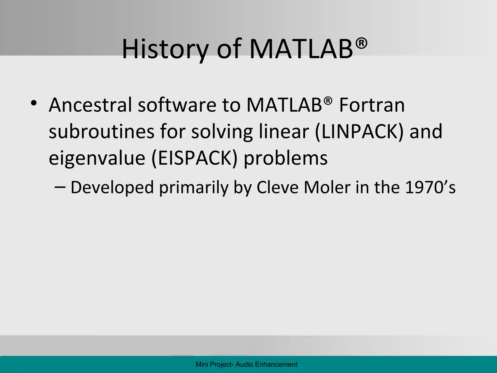 History of MATLAB ®   Ancestral software to MATLAB ®  Fortran subroutines for solving linear (LINPACK) and eigenvalue (EISPACK) problems Developed primarily by Cleve Moler in the 1970’s Mini Project- Audio Enhancement 