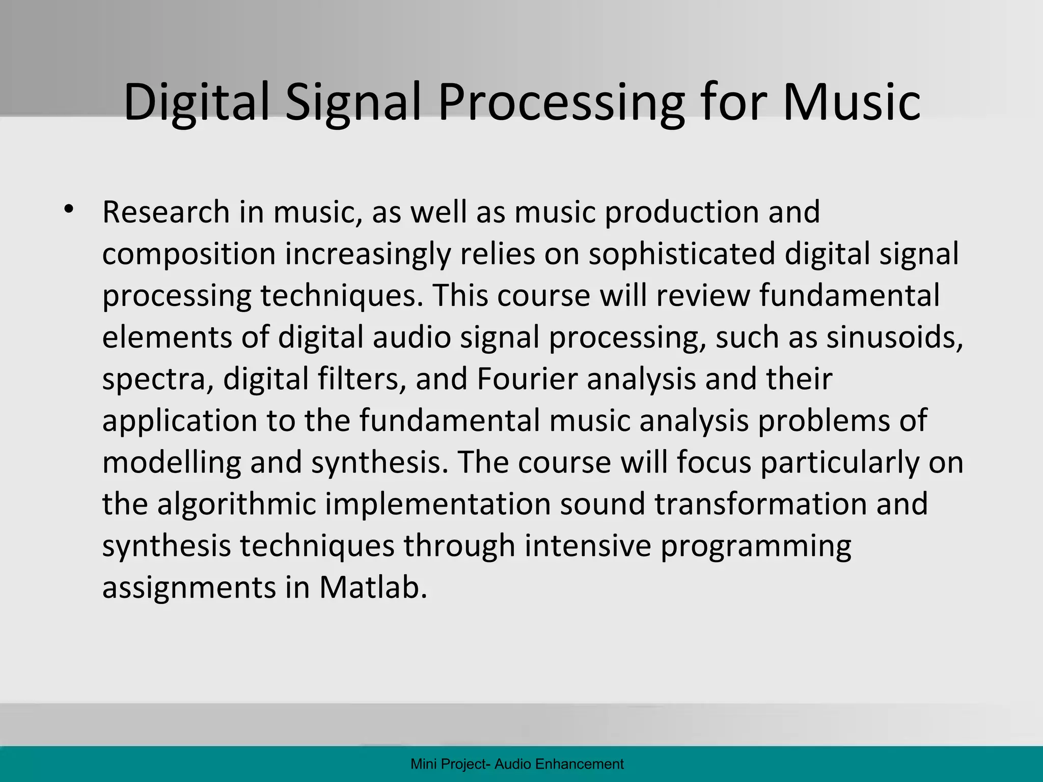 Digital Signal Processing for Music Research in music, as well as music production and composition increasingly relies on sophisticated digital signal processing techniques. This course will review fundamental elements of digital audio signal processing, such as sinusoids, spectra, digital filters, and Fourier analysis and their application to the fundamental music analysis problems of modelling and synthesis. The course will focus particularly on the algorithmic implementation sound transformation and synthesis techniques through intensive programming assignments in Matlab.  Mini Project- Audio Enhancement 