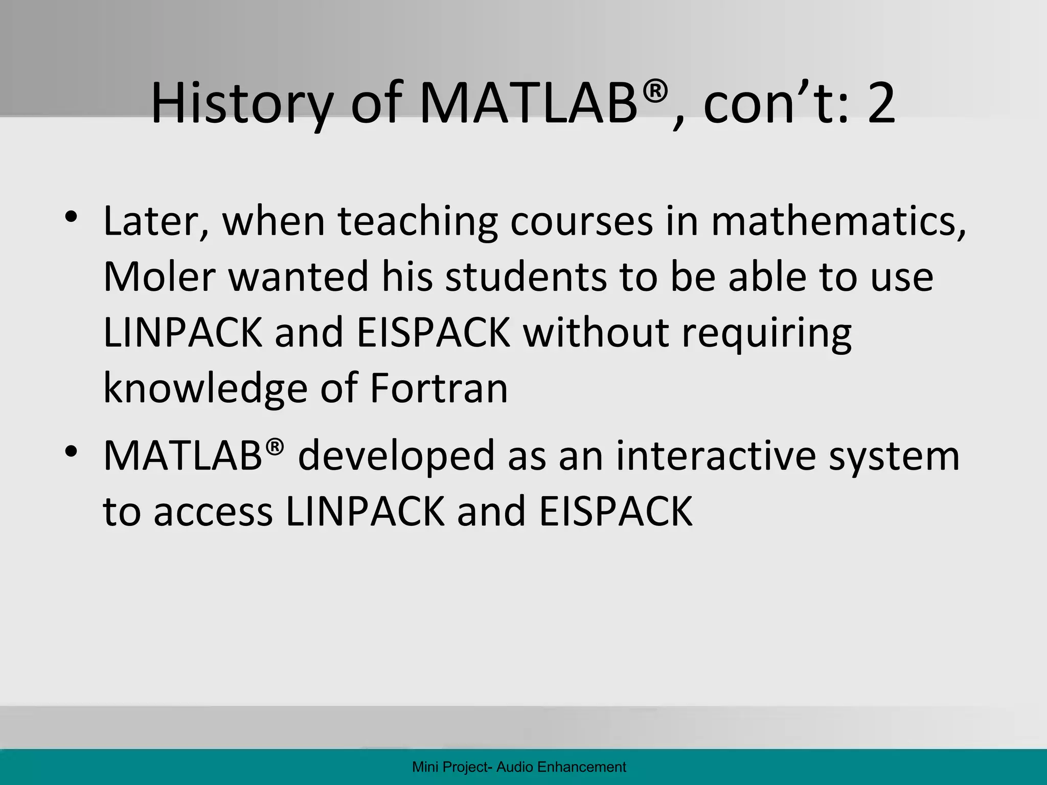 History of MATLAB ® , con’t: 2 Later, when teaching courses in mathematics, Moler wanted his students to be able to use LINPACK and EISPACK without requiring knowledge of Fortran MATLAB ®  developed as an interactive system to access LINPACK and EISPACK Mini Project- Audio Enhancement 
