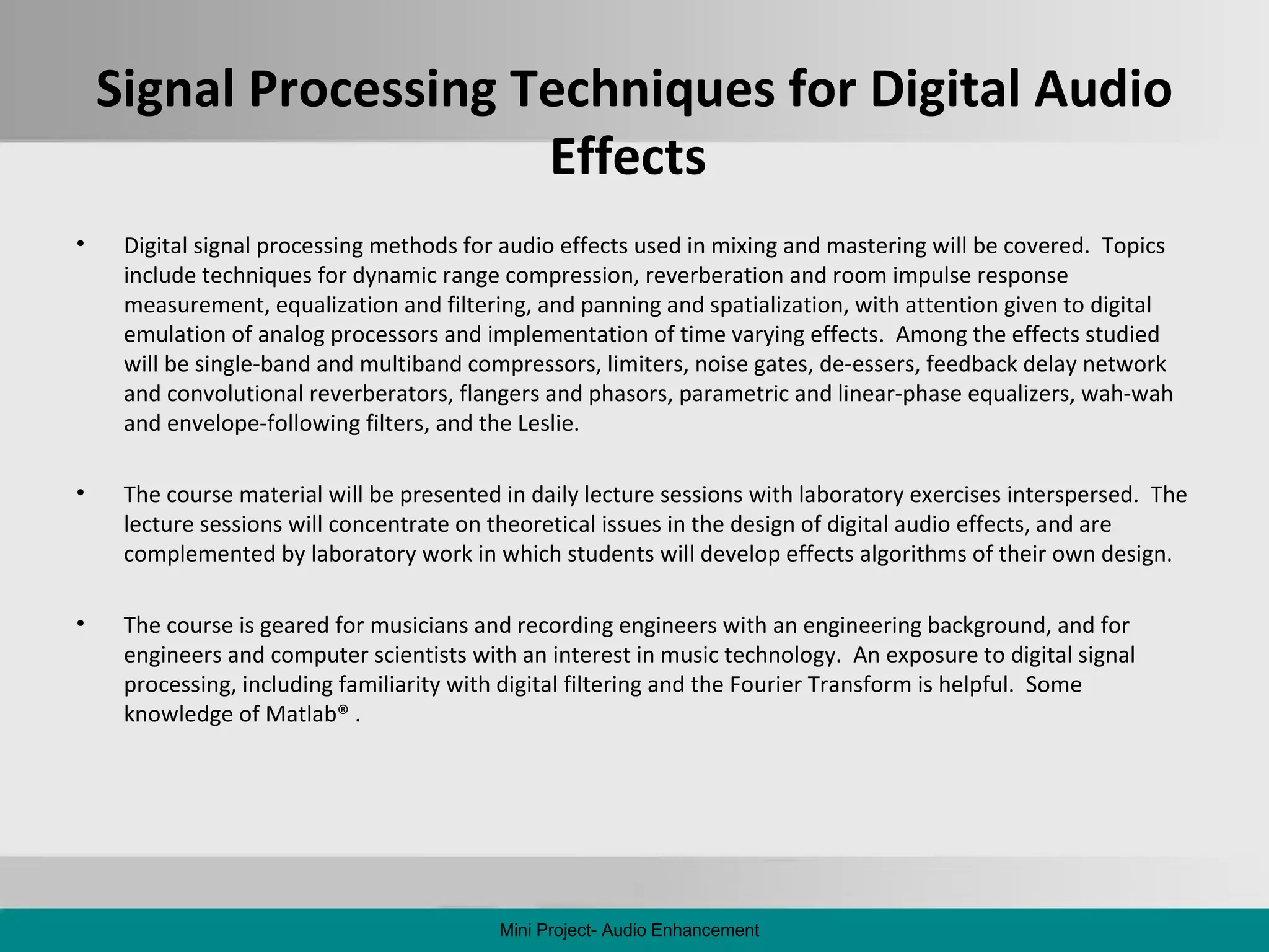 Signal Processing Techniques for Digital Audio Effects  Digital signal processing methods for audio effects used in mixing and mastering will be covered.  Topics include techniques for dynamic range compression, reverberation and room impulse response measurement, equalization and filtering, and panning and spatialization, with attention given to digital emulation of analog processors and implementation of time varying effects.  Among the effects studied will be single-band and multiband compressors, limiters, noise gates, de-essers, feedback delay network and convolutional reverberators, flangers and phasors, parametric and linear-phase equalizers, wah-wah and envelope-following filters, and the Leslie. The course material will be presented in daily lecture sessions with laboratory exercises interspersed.  The lecture sessions will concentrate on theoretical issues in the design of digital audio effects, and are complemented by laboratory work in which students will develop effects algorithms of their own design. The course is geared for musicians and recording engineers with an engineering background, and for engineers and computer scientists with an interest in music technology.  An exposure to digital signal processing, including familiarity with digital filtering and the Fourier Transform is helpful.  Some knowledge of Matlab® . Mini Project- Audio Enhancement 
