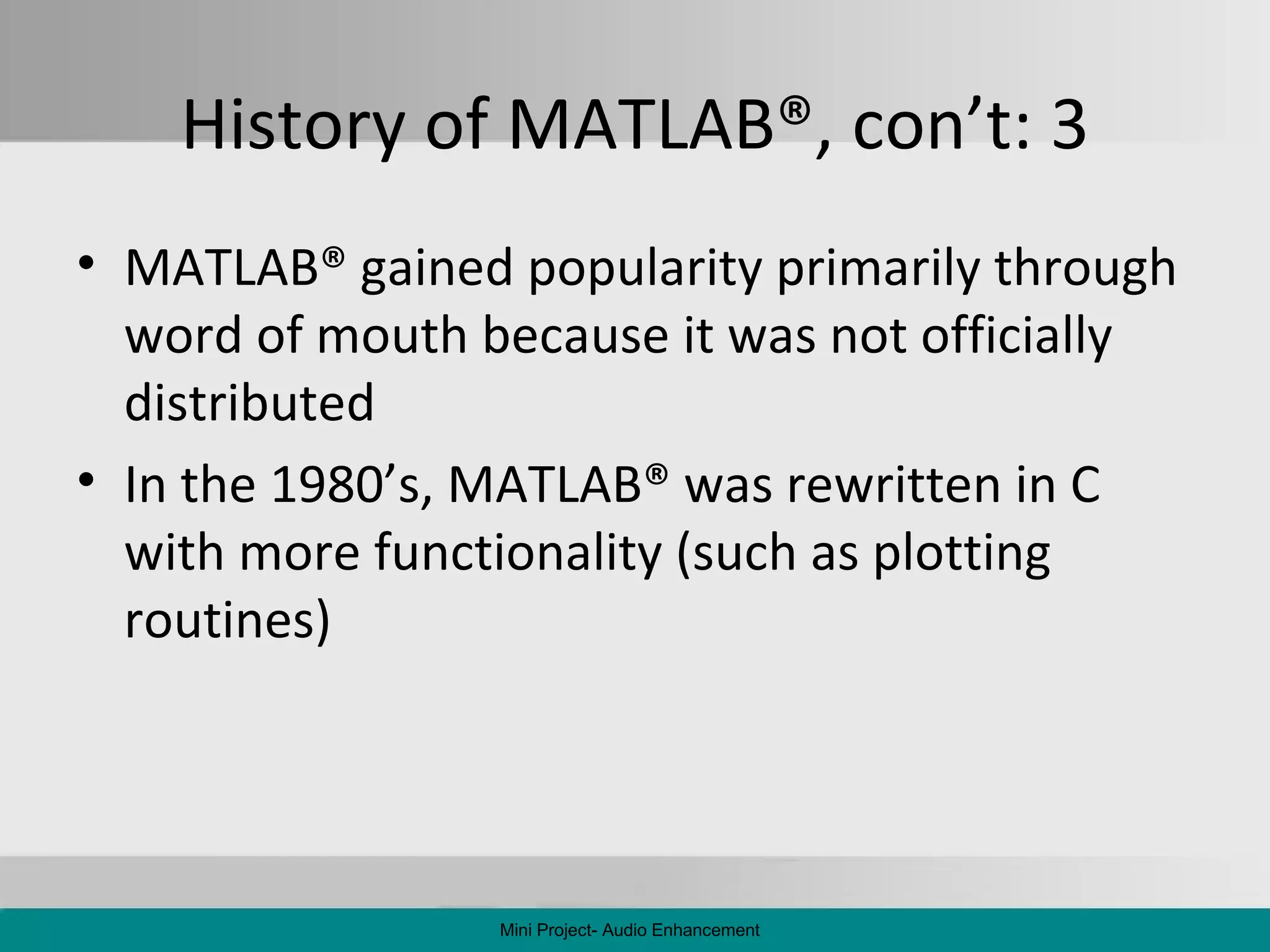 History of MATLAB ® , con’t: 3 MATLAB ®  gained popularity primarily through word of mouth because it was not officially distributed In the 1980’s, MATLAB ®  was rewritten in C with more functionality (such as plotting routines) Mini Project- Audio Enhancement 
