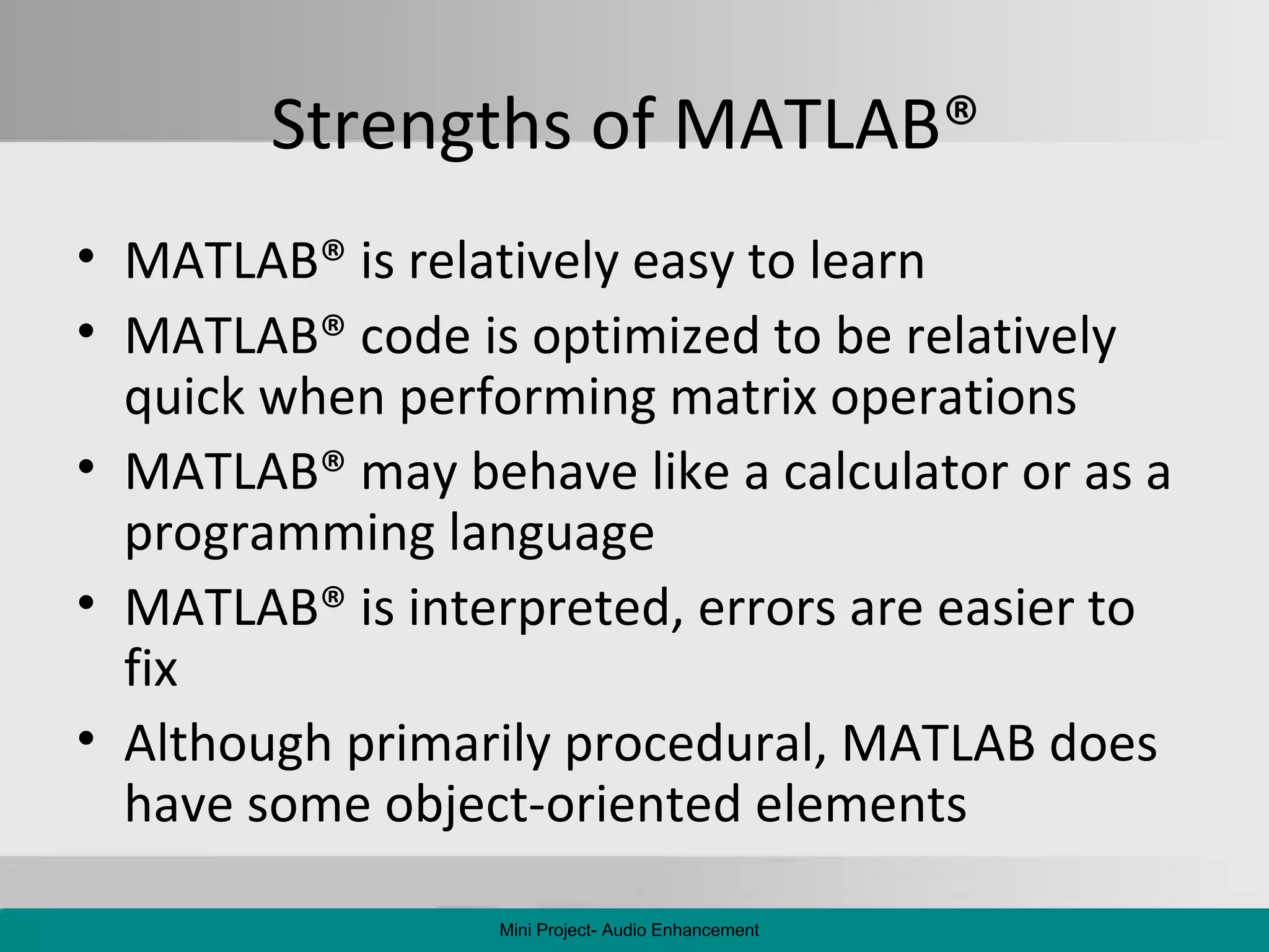 Strengths of MATLAB ®   MATLAB ®  is relatively easy to learn MATLAB ®  code is optimized to be relatively quick when performing matrix operations MATLAB ®  may behave like a calculator or as a programming language MATLAB ®  is interpreted, errors are easier to fix Although primarily procedural, MATLAB does have some object-oriented elements Mini Project- Audio Enhancement 