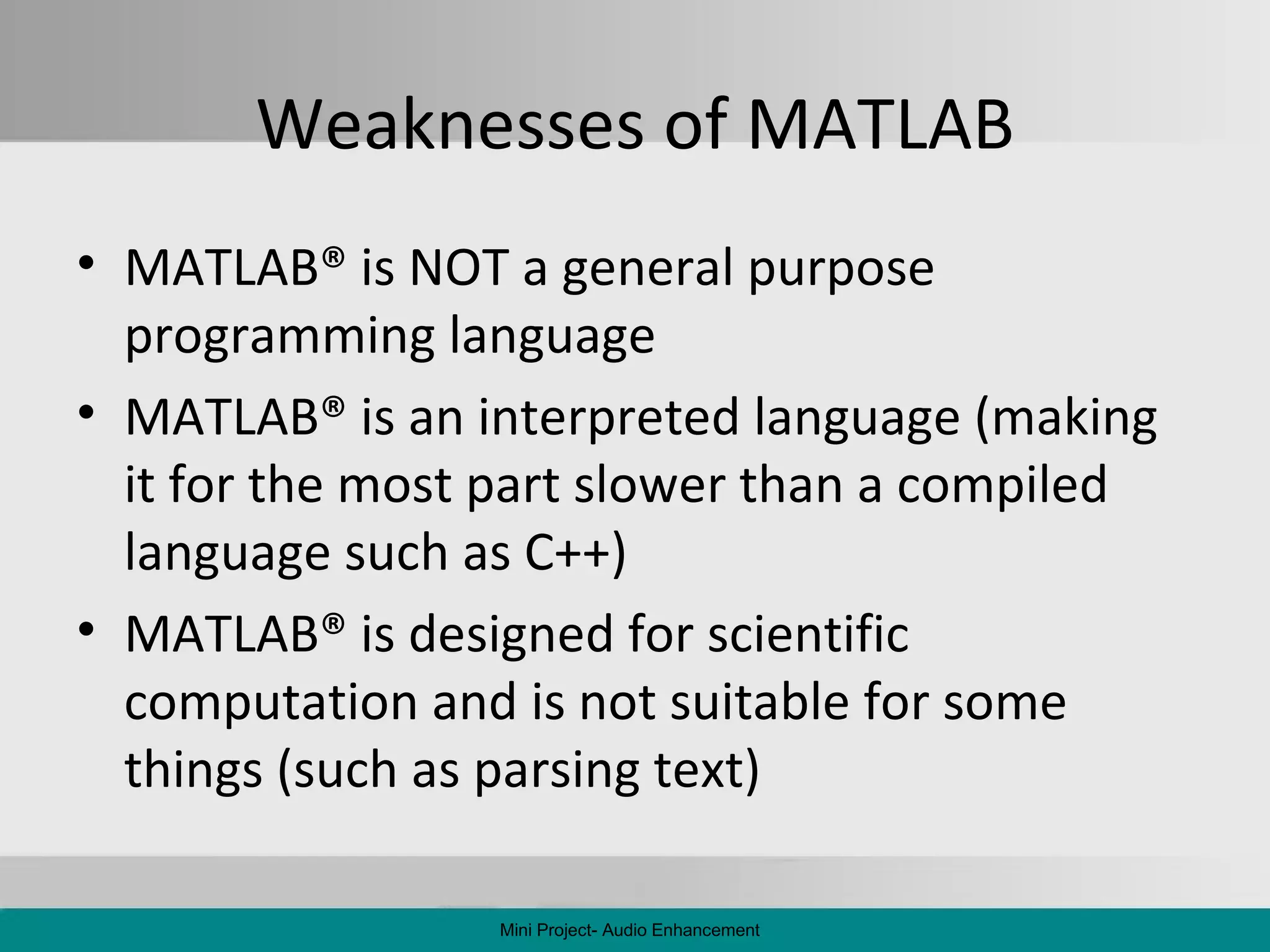 Weaknesses of MATLAB MATLAB ®  is NOT a general purpose programming language MATLAB ®  is an interpreted language (making it for the most part slower than a compiled language such as C++) MATLAB ®  is designed for scientific computation and is not suitable for some things (such as parsing text) Mini Project- Audio Enhancement 