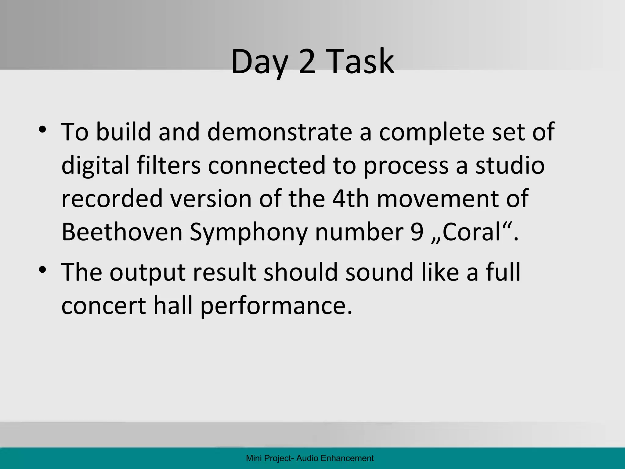 Day 2 Task To build and demonstrate a complete set of digital filters connected to process a studio recorded version of the 4th movement  of Beethoven Symphony number 9 „Coral“. The output result  should sound like a full concert hall performance. Mini Project- Audio Enhancement 