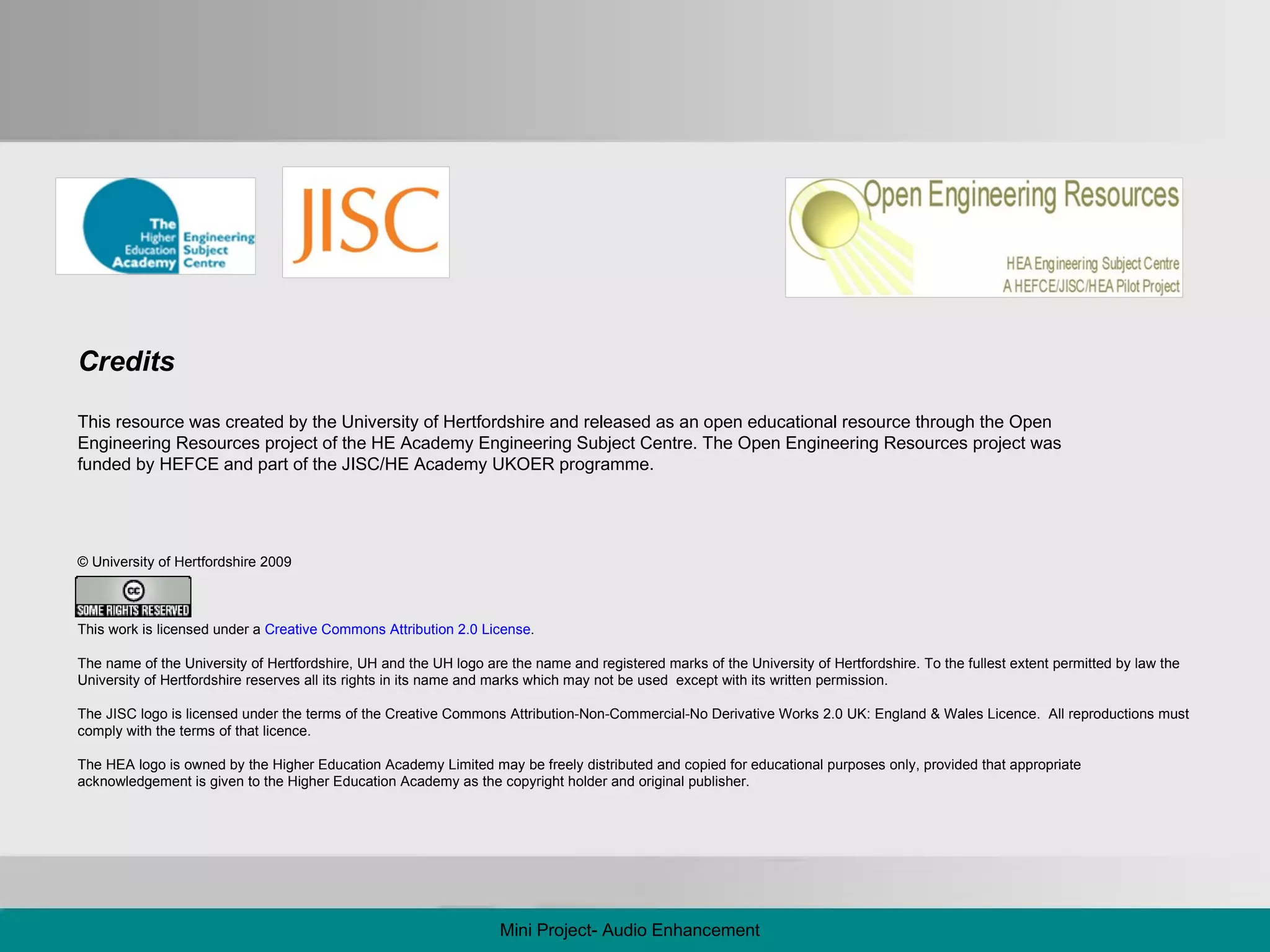 © University of Hertfordshire 2009 This work is licensed under a  Creative Commons Attribution 2.0 License .  The name of the University of Hertfordshire, UH and the UH logo are the name and registered marks of the University of Hertfordshire. To the fullest extent permitted by law the University of Hertfordshire reserves all its rights in its name and marks which may not be used  except with its written permission. The JISC logo is licensed under the terms of the Creative Commons Attribution-Non-Commercial-No Derivative Works 2.0 UK: England & Wales Licence.  All reproductions must comply with the terms of that licence.  The HEA logo is owned by the Higher Education Academy Limited may be freely distributed and copied for educational purposes only, provided that appropriate acknowledgement is given to the Higher Education Academy as the copyright holder and original publisher.  Credits This resource was created by the University of Hertfordshire and released as an open educational resource through the Open Engineering Resources project of the HE Academy Engineering Subject Centre. The Open Engineering Resources project was funded by HEFCE and part of the JISC/HE Academy UKOER programme. Mini Project- Audio Enhancement 