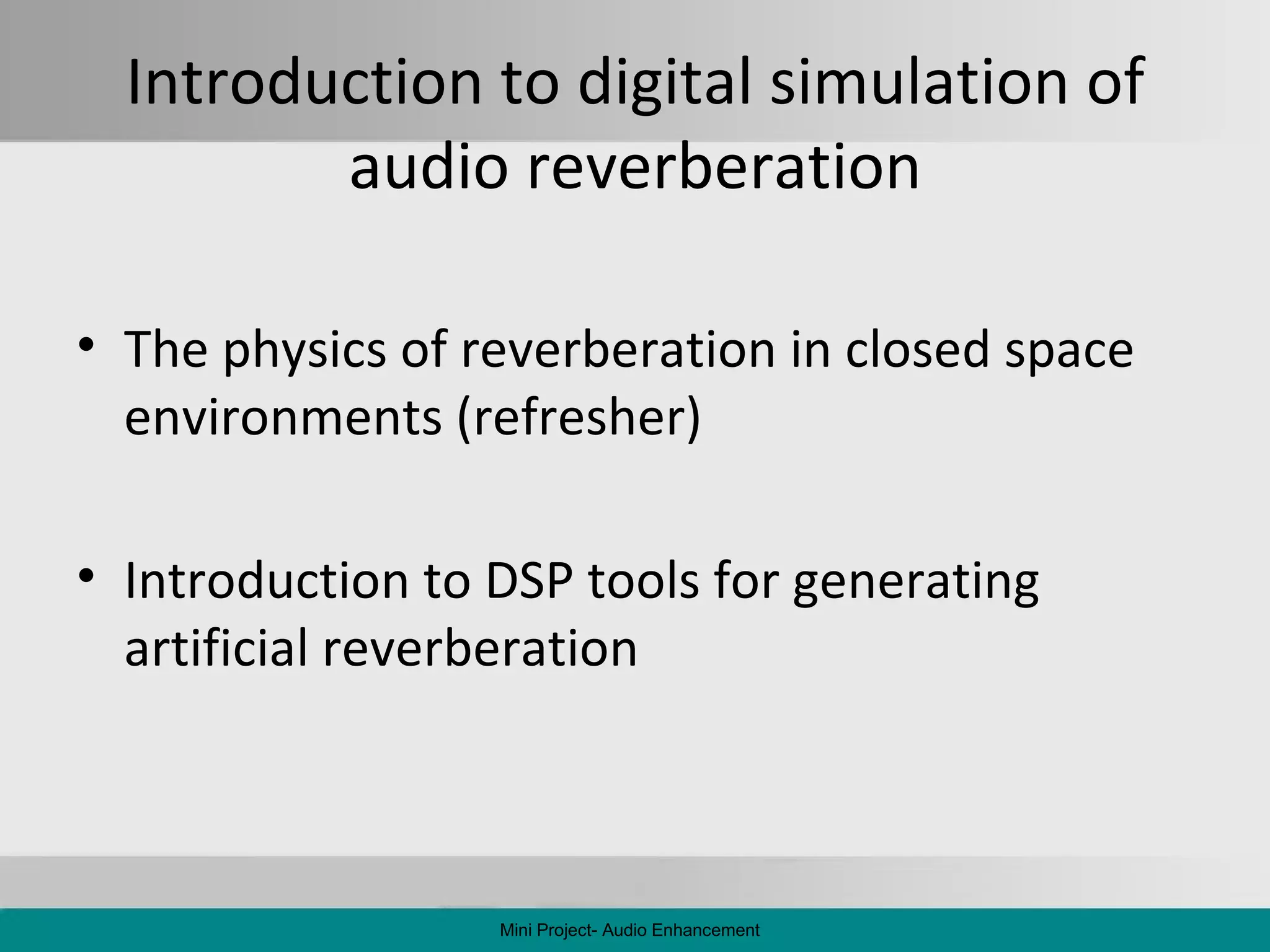 Introduction to digital simulation of audio reverberation The physics of reverberation in closed space environments (refresher) Introduction to DSP tools for generating artificial reverberation Mini Project- Audio Enhancement 