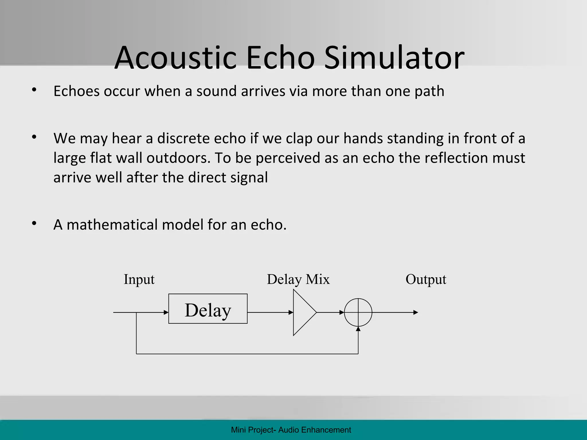 Acoustic Echo Simulator  Echoes occur when a sound arrives via more than one path We may hear a discrete echo if we clap our hands standing in front of a large flat wall outdoors. To be perceived as an echo the reflection must arrive well after the direct signal A mathematical model for an echo. Mini Project- Audio Enhancement Input Delay Output Delay Mix 