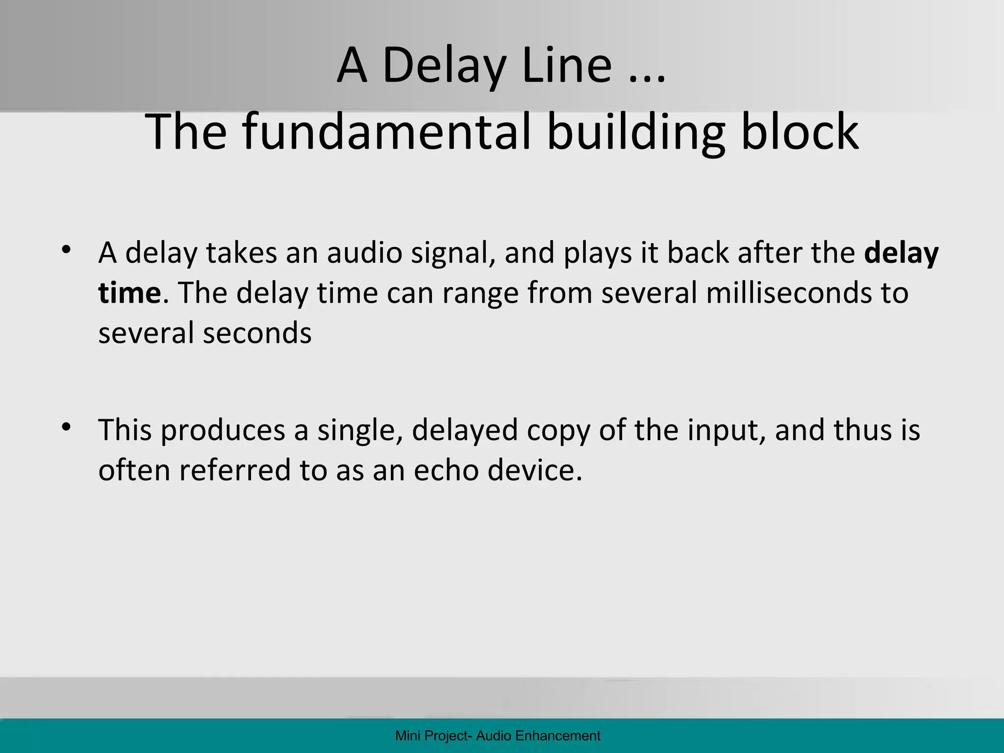 A Delay Line ... The fundamental building block A delay takes an audio signal, and plays it back after the  delay time . The delay time can range from several milliseconds to several seconds This produces a single, delayed copy of the input, and thus is often referred to as an echo device. Mini Project- Audio Enhancement 