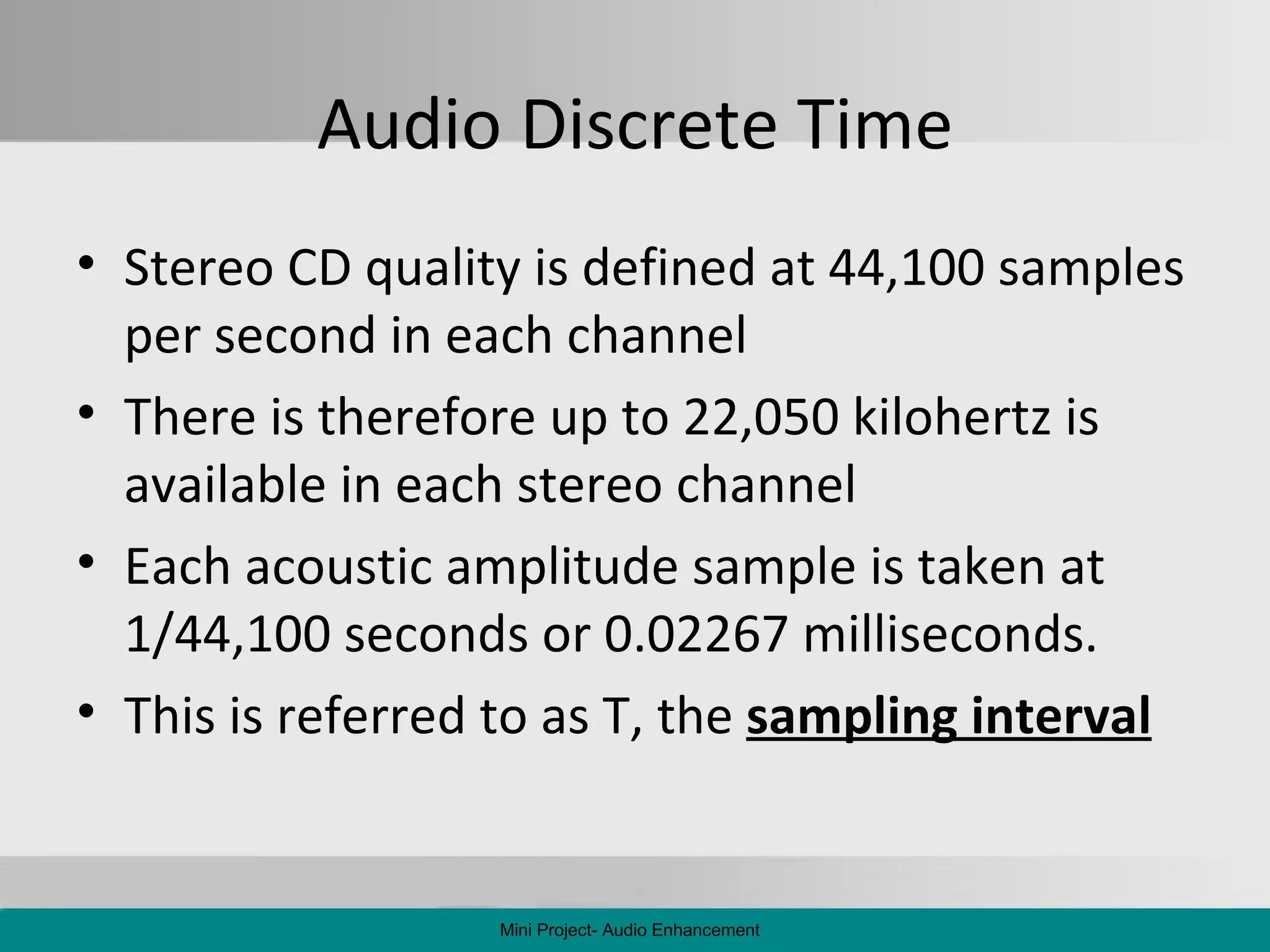 Audio Discrete Time Stereo CD quality is defined at 44,100 samples per second in each channel There is therefore up to 22,050 kilohertz is available in each stereo channel Each acoustic amplitude sample is taken at 1/44,100 seconds or 0.02267 milliseconds. This is referred to as T, the  sampling interval Mini Project- Audio Enhancement 