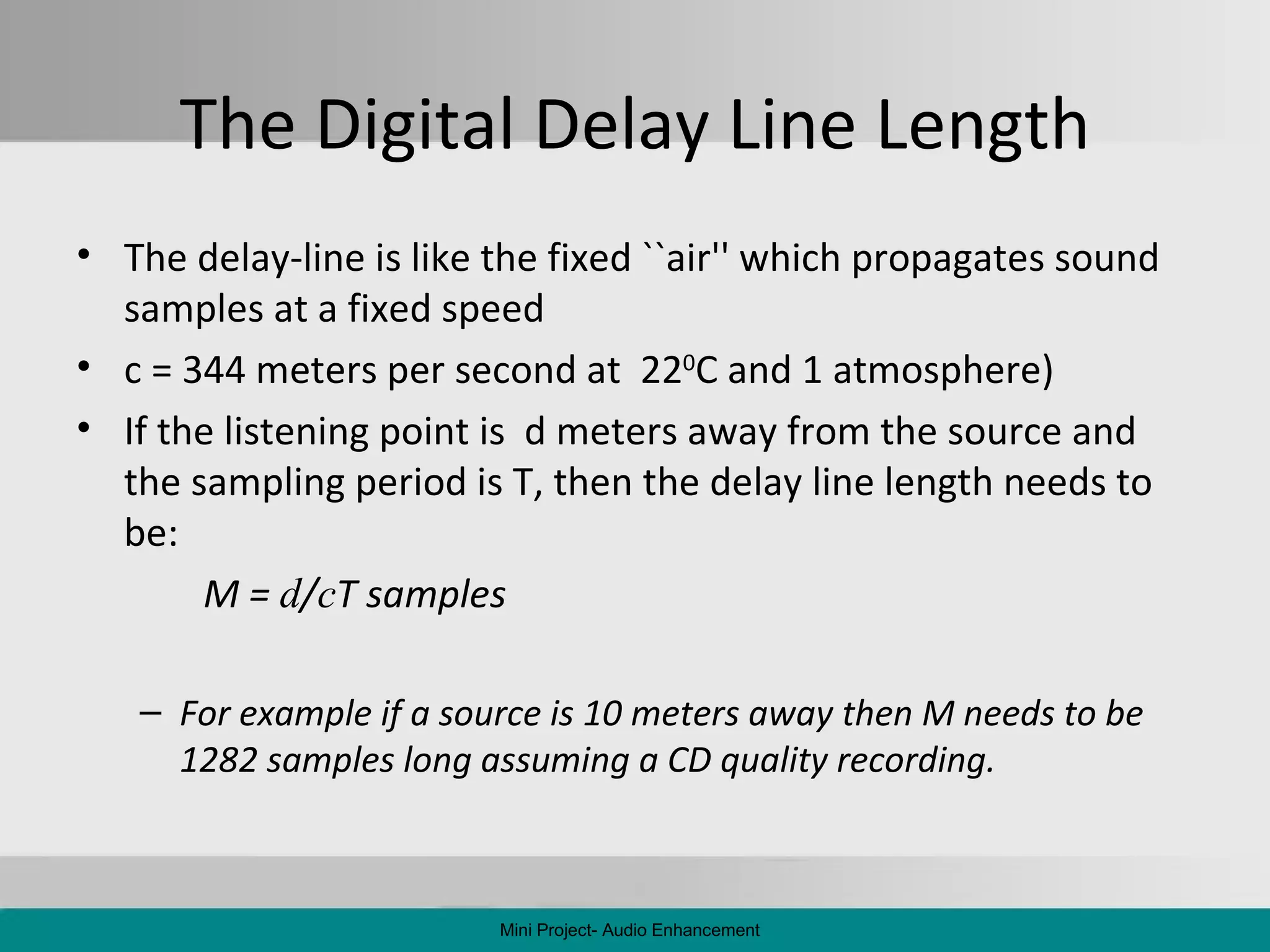 The Digital Delay Line Length The delay-line is like the fixed ``air'' which propagates sound samples at a fixed speed c = 344 meters per second at  22 0 C and 1 atmosphere) If the listening point is  d meters away from the source and the sampling period is T, then the delay line length needs to be:  M =  d / c T samples   For example if a source is 10 meters away then M needs to be 1282 samples long assuming a CD quality recording. Mini Project- Audio Enhancement 