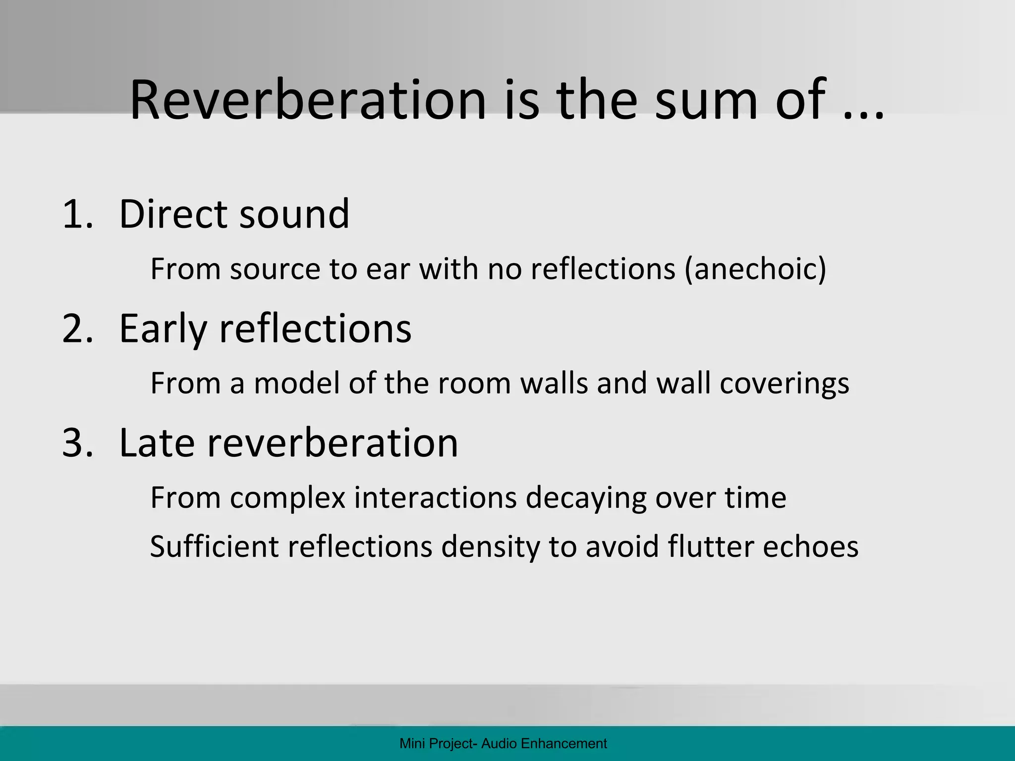 Reverberation is the sum of ... Direct sound From source to ear with no reflections (anechoic) Early reflections From a model of the room walls and wall coverings Late reverberation From complex interactions decaying over time Sufficient reflections density to avoid flutter echoes Mini Project- Audio Enhancement 