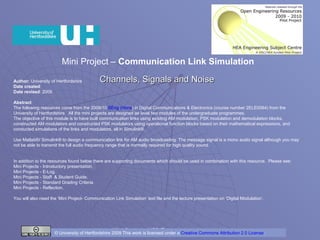 Mini Project –  Communication Link Simulation  Channels, Signals and Noise   Author:  University of Hertfordshire Date created : Date revised : 2009 Abstract The following resources come from the 2009/10  BEng ( Hons ) in Digital Communications & Electronics   (course number 2ELE0064) from the University of Hertfordshire.  All the mini projects are designed as level two modules of the undergraduate programmes.  The objective of this module is to have built communication links using existing AM modulation, PSK modulation and demodulation blocks, constructed AM modulators and constructed PSK modulators using operational function blocks based on their mathematical expressions, and conducted simulations of the links and modulators, all in Simulink®. Use Matlab®/ Simulink® to design a communication link for AM audio broadcasting. The message signal is a mono audio signal although you may not be able to transmit the full audio frequency range that is normally required for high quality sound. In addition to the resources found below there are supporting documents which should be used in combination with this resource.  Please see: Mini Projects - Introductory presentation.  Mini Projects - E-Log. Mini Projects - Staff  & Student Guide. Mini Projects - Standard Grading Criteria. Mini Projects - Reflection. You will also need the ‘Mini Project- Communication Link Simulation’ text file and the lecture presentation on ‘Digital Modulation’. © University of Hertfordshire 2009 This work is licensed under a  Creative Commons Attribution 2.0 License .  