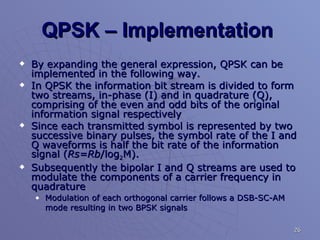 QPSK – Implementation  By expanding the general expression, QPSK can be implemented in the following way.  In QPSK the information bit stream is divided to form two streams, in-phase (I) and in quadrature (Q), comprising of the even and odd bits of the original information signal respectively Since each transmitted symbol is represented by two successive binary pulses, the symbol rate of the I and Q waveforms is half the bit rate of the information signal ( Rs=Rb /log 2 M). Subsequently the bipolar I and Q streams are used to modulate the components of a carrier frequency in quadrature Modulation of each orthogonal carrier follows a DSB-SC-AM mode resulting in two BPSK signals   