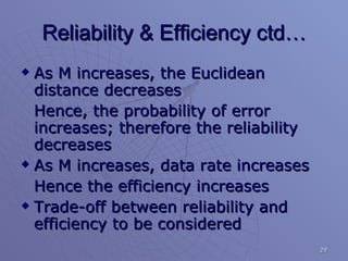 Reliability & Efficiency ctd… As M increases, the Euclidean distance decreases Hence, the probability of error increases; therefore the reliability decreases As M increases, data rate increases Hence the efficiency increases Trade-off between reliability and efficiency to be considered 