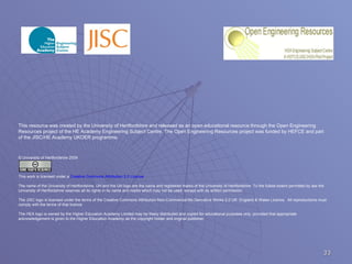 This resource was created by the University of Hertfordshire and released as an open educational resource through the Open Engineering Resources project of the HE Academy Engineering Subject Centre. The Open Engineering Resources project was funded by HEFCE and part of the JISC/HE Academy UKOER programme. © University of Hertfordshire 2009 This work is licensed under a  Creative Commons Attribution 2.0 License . The name of the University of Hertfordshire, UH and the UH logo are the name and registered marks of the University of Hertfordshire. To the fullest extent permitted by law the University of Hertfordshire reserves all its rights in its name and marks which may not be used  except with its written permission.  The JISC logo is licensed under the terms of the Creative Commons Attribution-Non-Commercial-No Derivative Works 2.0 UK: England & Wales Licence.  All reproductions must comply with the terms of that licence. The HEA logo is owned by the Higher Education Academy Limited may be freely distributed and copied for educational purposes only, provided that appropriate acknowledgement is given to the Higher Education Academy as the copyright holder and original publisher. 