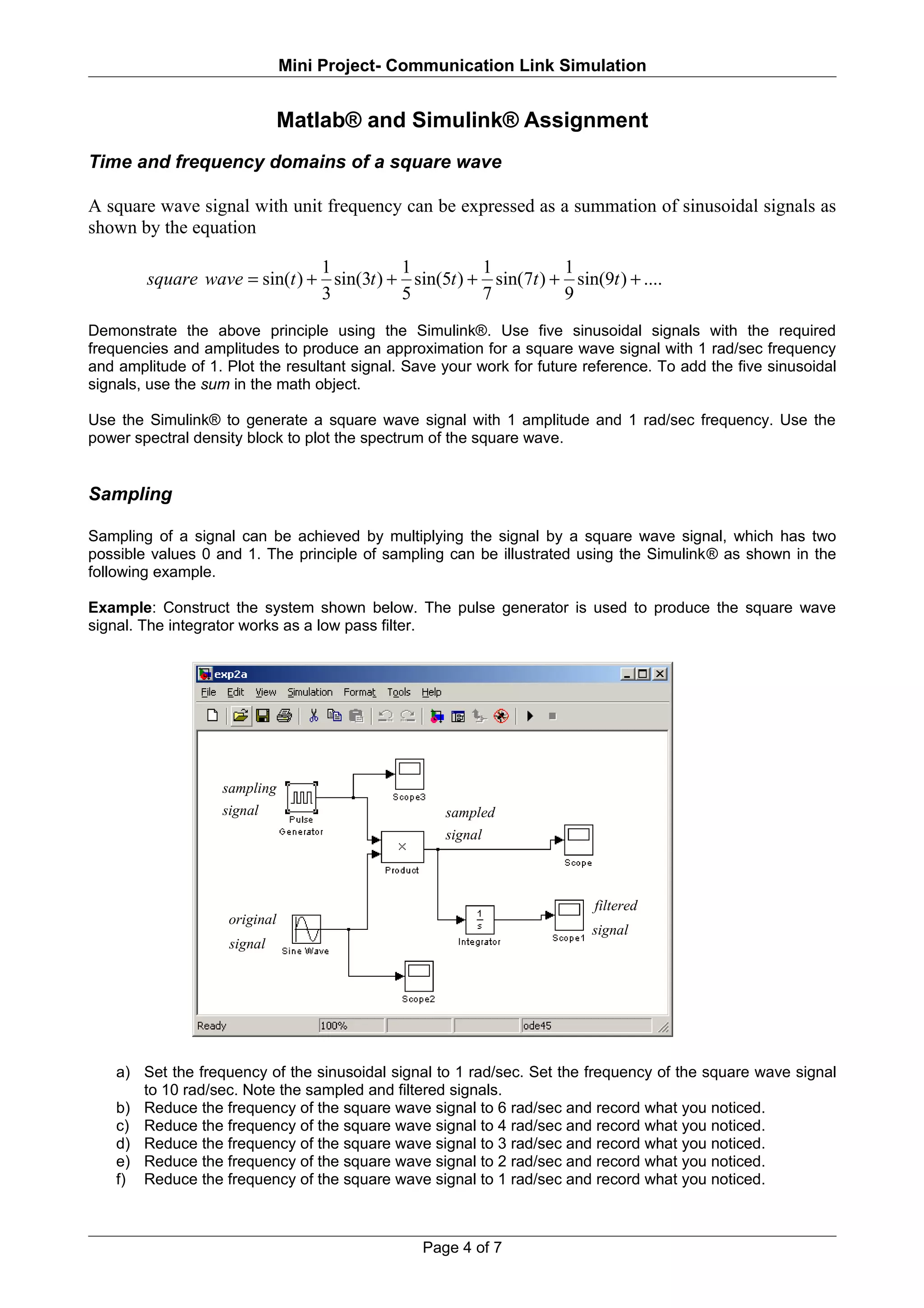 Mini Project- Communication Link Simulation


                               Matlab® and Simulink® Assignment
Time and frequency domains of a square wave

A square wave signal with unit frequency can be expressed as a summation of sinusoidal signals as
shown by the equation

                               1          1          1          1
        square wave = sin(t ) + sin(3t ) + sin(5t ) + sin(7t ) + sin(9t ) + ....
                               3          5          7          9
Demonstrate the above principle using the Simulink®. Use five sinusoidal signals with the required
frequencies and amplitudes to produce an approximation for a square wave signal with 1 rad/sec frequency
and amplitude of 1. Plot the resultant signal. Save your work for future reference. To add the five sinusoidal
signals, use the sum in the math object.

Use the Simulink® to generate a square wave signal with 1 amplitude and 1 rad/sec frequency. Use the
power spectral density block to plot the spectrum of the square wave.


Sampling

Sampling of a signal can be achieved by multiplying the signal by a square wave signal, which has two
possible values 0 and 1. The principle of sampling can be illustrated using the Simulink® as shown in the
following example.

Example: Construct the system shown below. The pulse generator is used to produce the square wave
signal. The integrator works as a low pass filter.




                   sampling
                   signal                           sampled
                                                    signal



                                                                          filtered
                    original
                                                                          signal
                    signal




    a) Set the frequency of the sinusoidal signal to 1 rad/sec. Set the frequency of the square wave signal
       to 10 rad/sec. Note the sampled and filtered signals.
    b) Reduce the frequency of the square wave signal to 6 rad/sec and record what you noticed.
    c) Reduce the frequency of the square wave signal to 4 rad/sec and record what you noticed.
    d) Reduce the frequency of the square wave signal to 3 rad/sec and record what you noticed.
    e) Reduce the frequency of the square wave signal to 2 rad/sec and record what you noticed.
    f) Reduce the frequency of the square wave signal to 1 rad/sec and record what you noticed.



                                                 Page 4 of 7
 