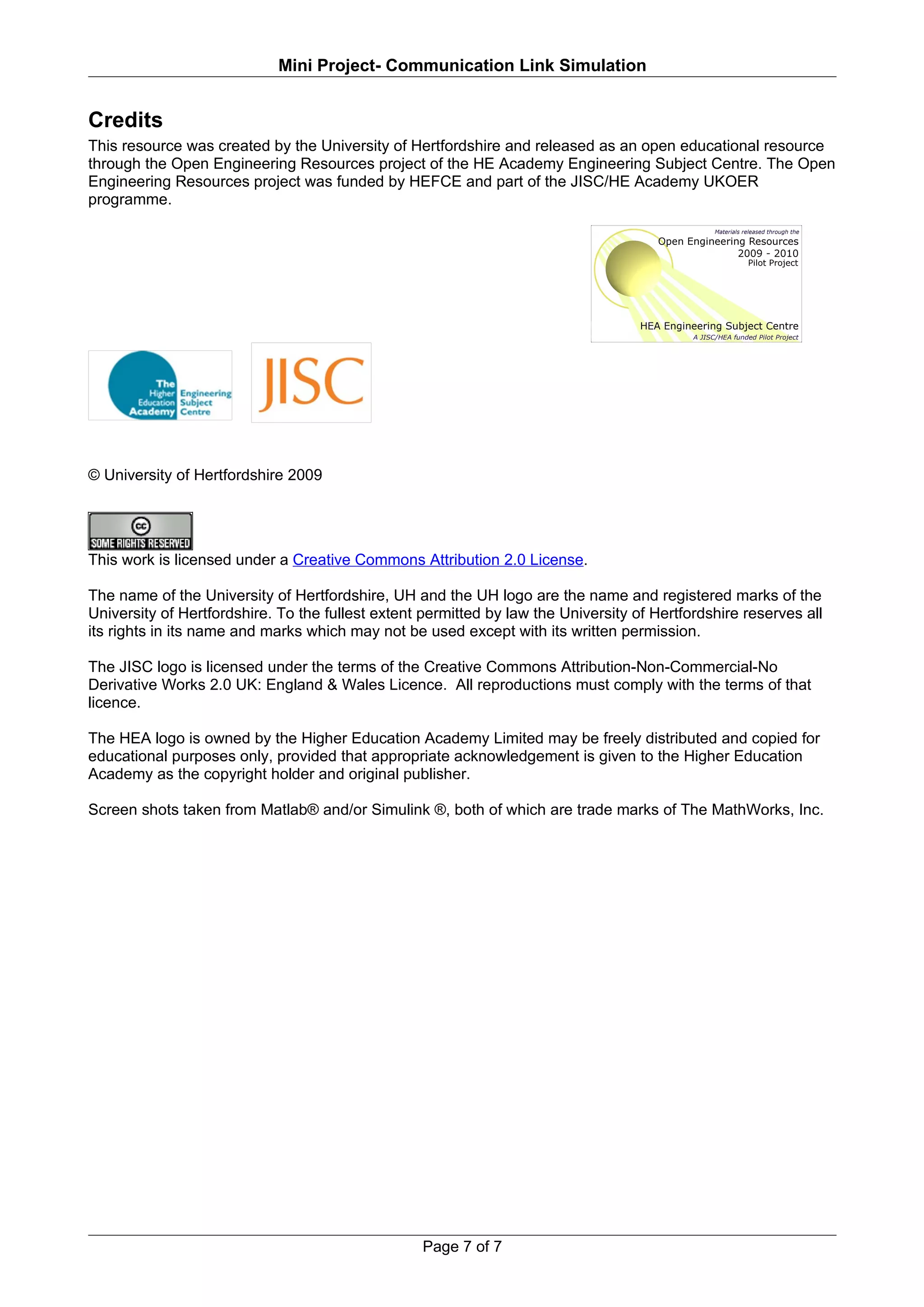 Mini Project- Communication Link Simulation


Credits
This resource was created by the University of Hertfordshire and released as an open educational resource
through the Open Engineering Resources project of the HE Academy Engineering Subject Centre. The Open
Engineering Resources project was funded by HEFCE and part of the JISC/HE Academy UKOER
programme.




© University of Hertfordshire 2009




This work is licensed under a Creative Commons Attribution 2.0 License.

The name of the University of Hertfordshire, UH and the UH logo are the name and registered marks of the
University of Hertfordshire. To the fullest extent permitted by law the University of Hertfordshire reserves all
its rights in its name and marks which may not be used except with its written permission.

The JISC logo is licensed under the terms of the Creative Commons Attribution-Non-Commercial-No
Derivative Works 2.0 UK: England & Wales Licence. All reproductions must comply with the terms of that
licence.

The HEA logo is owned by the Higher Education Academy Limited may be freely distributed and copied for
educational purposes only, provided that appropriate acknowledgement is given to the Higher Education
Academy as the copyright holder and original publisher.

Screen shots taken from Matlab® and/or Simulink ®, both of which are trade marks of The MathWorks, Inc.




                                                   Page 7 of 7
 