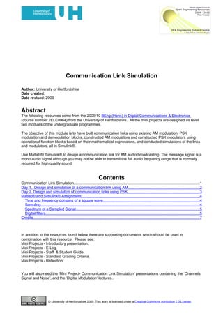 Communication Link Simulation

Author: University of Hertfordshire
Date created:
Date revised: 2009


Abstract
The following resources come from the 2009/10 BEng (Hons) in Digital Communications & Electronics
(course number 2ELE0064) from the University of Hertfordshire. All the mini projects are designed as level
two modules of the undergraduate programmes.

The objective of this module is to have built communication links using existing AM modulation, PSK
modulation and demodulation blocks, constructed AM modulators and constructed PSK modulators using
operational function blocks based on their mathematical expressions, and conducted simulations of the links
and modulators, all in Simulink®.

Use Matlab®/ Simulink® to design a communication link for AM audio broadcasting. The message signal is a
mono audio signal although you may not be able to transmit the full audio frequency range that is normally
required for high quality sound.



                                                                       Contents
Communication Link Simulation........................................................................................................................1
Day 1. Design and simulation of a communication link using AM....................................................................2
Day 2. Design and simulation of communication links using PSK....................................................................3
Matlab® and Simulink® Assignment.................................................................................................................4
  Time and frequency domains of a square wave............................................................................................4
  Sampling.......................................................................................................................................................4
  Spectrum of a Sampled Signal......................................................................................................................5
  Digital filters...................................................................................................................................................5
Credits..............................................................................................................................................................7



In addition to the resources found below there are supporting documents which should be used in
combination with this resource. Please see:
Mini Projects - Introductory presentation.
Mini Projects - E-Log.
Mini Projects - Staff & Student Guide.
Mini Projects - Standard Grading Criteria.
Mini Projects - Reflection.


You will also need the ‘Mini Project- Communication Link Simulation’ presentations containing the ‘Channels
Signal and Noise’, and the ‘Digital Modulation’ lectures..




                        © University of Hertfordshire 2009. This work is licensed under a Creative Commons Attribution 2.0 License.
 