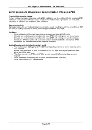 Mini Project- Communication Link Simulation


Day 2. Design and simulation of communication links using PSK
Expected Outcomes for the day:
To have built communication links using existing PSK modulation and demodulation blocks, constructed PSK
modulators using operational function blocks based on their mathematical expressions, and conducted
simulations of both links and modulators, all in Simulink®.

Assessment criteria:
Signals generated, link and modulator diagrams, simulation results including waveforms, constellations, BER
and SNR (or Eb/No), evaluation of results, contrasting between BPSK and QPSK.

Key Tasks:
   • Generate baseband binary signals and carrier sinewave signals and AWGN noise
   • Simulate and evaluate a communications link using BPSK with existing mod and demod blocks
   • Simulate and evaluate a communications link using QPSK with existing mod and demod blocks
   • Construct a BPSK modulator with operational function blocks based on the time-domain BPSK
       expression, and simulate and evaluate the BPSK modulator.

Detailed Requirements for bullet link tasks 2 and 3:
   1. You must measure BER against SNR or Eb/No and plot the performance curves according to the
        data obtained.
   2. For the same noise level, in order to achieve a BER of 10-4, what is the signal power ratio of the
        BPSK and QPSK links?
   3. Therefore, comment on BPSK and QPSK in terms of bandwidth efficiency and signal power
        required.
   4. Show waveforms at different points of the link with different SNR (or Eb/No)
   5. Show the constellations of the modulators




                                                Page 3 of 7
 
