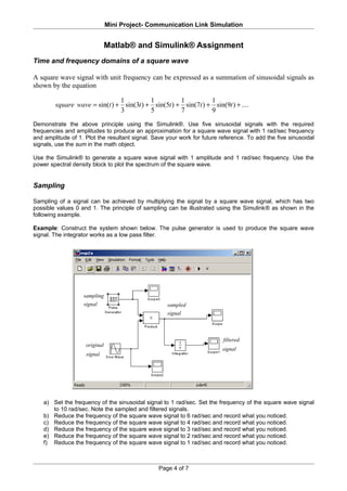Mini Project- Communication Link Simulation


                               Matlab® and Simulink® Assignment
Time and frequency domains of a square wave

A square wave signal with unit frequency can be expressed as a summation of sinusoidal signals as
shown by the equation

                               1          1          1          1
        square wave = sin(t ) + sin(3t ) + sin(5t ) + sin(7t ) + sin(9t ) + ....
                               3          5          7          9
Demonstrate the above principle using the Simulink®. Use five sinusoidal signals with the required
frequencies and amplitudes to produce an approximation for a square wave signal with 1 rad/sec frequency
and amplitude of 1. Plot the resultant signal. Save your work for future reference. To add the five sinusoidal
signals, use the sum in the math object.

Use the Simulink® to generate a square wave signal with 1 amplitude and 1 rad/sec frequency. Use the
power spectral density block to plot the spectrum of the square wave.


Sampling

Sampling of a signal can be achieved by multiplying the signal by a square wave signal, which has two
possible values 0 and 1. The principle of sampling can be illustrated using the Simulink® as shown in the
following example.

Example: Construct the system shown below. The pulse generator is used to produce the square wave
signal. The integrator works as a low pass filter.




                   sampling
                   signal                           sampled
                                                    signal



                                                                          filtered
                    original
                                                                          signal
                    signal




    a) Set the frequency of the sinusoidal signal to 1 rad/sec. Set the frequency of the square wave signal
       to 10 rad/sec. Note the sampled and filtered signals.
    b) Reduce the frequency of the square wave signal to 6 rad/sec and record what you noticed.
    c) Reduce the frequency of the square wave signal to 4 rad/sec and record what you noticed.
    d) Reduce the frequency of the square wave signal to 3 rad/sec and record what you noticed.
    e) Reduce the frequency of the square wave signal to 2 rad/sec and record what you noticed.
    f) Reduce the frequency of the square wave signal to 1 rad/sec and record what you noticed.



                                                 Page 4 of 7
 