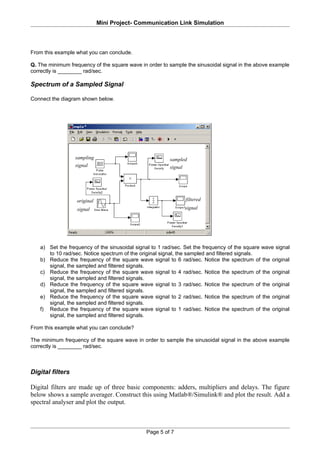 Mini Project- Communication Link Simulation



From this example what you can conclude.

Q. The minimum frequency of the square wave in order to sample the sinusoidal signal in the above example
correctly is ________ rad/sec.

Spectrum of a Sampled Signal

Connect the diagram shown below.




                  sampling                              sampled
                  signal                                signal




                  original                                       filtered
                  signal                                         signal




   a) Set the frequency of the sinusoidal signal to 1 rad/sec. Set the frequency of the square wave signal
      to 10 rad/sec. Notice spectrum of the original signal, the sampled and filtered signals.
   b) Reduce the frequency of the square wave signal to 6 rad/sec. Notice the spectrum of the original
      signal, the sampled and filtered signals.
   c) Reduce the frequency of the square wave signal to 4 rad/sec. Notice the spectrum of the original
      signal, the sampled and filtered signals.
   d) Reduce the frequency of the square wave signal to 3 rad/sec. Notice the spectrum of the original
      signal, the sampled and filtered signals.
   e) Reduce the frequency of the square wave signal to 2 rad/sec. Notice the spectrum of the original
      signal, the sampled and filtered signals.
   f) Reduce the frequency of the square wave signal to 1 rad/sec. Notice the spectrum of the original
      signal, the sampled and filtered signals.

From this example what you can conclude?

The minimum frequency of the square wave in order to sample the sinusoidal signal in the above example
correctly is ________ rad/sec.



Digital filters

Digital filters are made up of three basic components: adders, multipliers and delays. The figure
below shows a sample averager. Construct this using Matlab®/Simulink® and plot the result. Add a
spectral analyser and plot the output.



                                               Page 5 of 7
 
