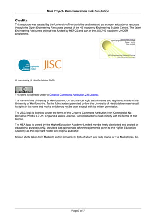 Mini Project- Communication Link Simulation


Credits
This resource was created by the University of Hertfordshire and released as an open educational resource
through the Open Engineering Resources project of the HE Academy Engineering Subject Centre. The Open
Engineering Resources project was funded by HEFCE and part of the JISC/HE Academy UKOER
programme.




© University of Hertfordshire 2009




This work is licensed under a Creative Commons Attribution 2.0 License.

The name of the University of Hertfordshire, UH and the UH logo are the name and registered marks of the
University of Hertfordshire. To the fullest extent permitted by law the University of Hertfordshire reserves all
its rights in its name and marks which may not be used except with its written permission.

The JISC logo is licensed under the terms of the Creative Commons Attribution-Non-Commercial-No
Derivative Works 2.0 UK: England & Wales Licence. All reproductions must comply with the terms of that
licence.

The HEA logo is owned by the Higher Education Academy Limited may be freely distributed and copied for
educational purposes only, provided that appropriate acknowledgement is given to the Higher Education
Academy as the copyright holder and original publisher.

Screen shots taken from Matlab® and/or Simulink ®, both of which are trade marks of The MathWorks, Inc.




                                                   Page 7 of 7
 