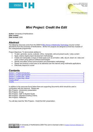Mini Project: Credit the Edit
Author: University of Hertfordshire
Date created:
Date revised: 2009


Abstract
The following resources come from the 2009/10 BSc (Hons) in Multimedia Technology (course number
2ELE0075) from the University of Hertfordshire. All the mini projects are designed as level two modules of
the undergraduate programmes.

Project Objectives: To demonstrate abilities to:
    • To plan, generate, source, evaluate, refine, manipulate, edit and present audio / video content
    • Apply creative digital project development methodology
    • Create and manipulate a range of media types such as animation, stills, clip art, drawn art, video and
        audio content using optimum software technologies
    • Identify and utilise correct communication and presentation methodology
    • Design and produce a short story to be delivered over the internet using multimedia applications
    • Effectively respond to a brief


Contents
Section 1. Project Introduction..........................................................................................................................2
Section 2. Project Specification........................................................................................................................3
Section 3. Project Day 1 Brief...........................................................................................................................5
Section 4. Project Day 2 Brief...........................................................................................................................7
Creative Brief....................................................................................................................................................8
Credits..............................................................................................................................................................9


In addition to the resources found below there are supporting documents which should be used in
combination with this resource. Please see:
Mini Projects - Introductory presentation.
Mini Projects - E-Log.
Mini Projects - Staff & Student Guide.
Mini Projects - Standard Grading Criteria.
Mini Projects - Reflection.

You will also need the ‘Mini Projects – Credit the Edit’ presentation.




                        © University of Hertfordshire 2009 This work is licensed under a Creative Commons Attribution 2.0
                        License.
 