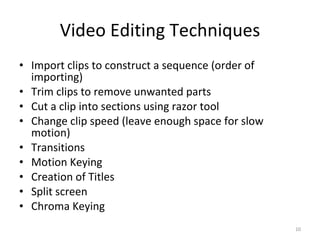 Video Editing Techniques Import clips to construct a sequence (order of importing) Trim clips to remove unwanted parts Cut a clip into sections using razor tool Change clip speed (leave enough space for slow motion) Transitions Motion Keying Creation of Titles Split screen Chroma Keying 