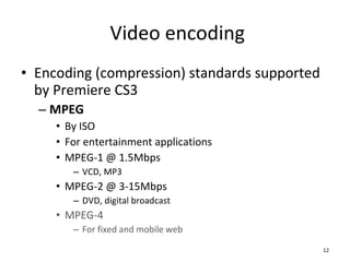 Video encoding Encoding (compression) standards supported by Premiere CS3 MPEG By ISO For entertainment applications MPEG-1 @ 1.5Mbps VCD, MP3 MPEG-2 @ 3-15Mbps DVD, digital broadcast MPEG-4 For fixed and mobile web 