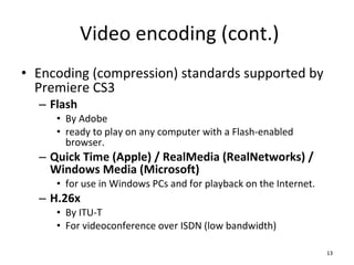 Video encoding (cont.) Encoding (compression) standards supported by Premiere CS3 Flash By Adobe ready to play on any computer with a Flash-enabled browser. Quick Time (Apple) / RealMedia (RealNetworks) / Windows Media (Microsoft) for use in Windows PCs and for playback on the Internet. H.26x By ITU-T For videoconference over ISDN (low bandwidth) 