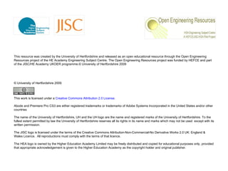 This resource was created by the University of Hertfordshire and released as an open educational resource through the Open Engineering Resources project of the HE Academy Engineering Subject Centre. The Open Engineering Resources project was funded by HEFCE and part of the JISC/HE Academy UKOER programme. © University of Hertfordshire 2009 © University of Hertfordshire 2009    This work is licensed under a  Creative Commons Attribution 2.0 License . Abode and  Premiere Pro CS3   are either registered trademarks or trademarks of Adobe Systems Incorporated in the United States and/or other countries The name of the University of Hertfordshire, UH and the UH logo are the name and registered marks of the University of Hertfordshire. To the fullest extent permitted by law the University of Hertfordshire reserves all its rights in its name and marks which may not be used  except with its written permission.  The JISC logo is licensed under the terms of the Creative Commons Attribution-Non-Commercial-No Derivative Works 2.0 UK: England & Wales Licence.  All reproductions must comply with the terms of that licence. The HEA logo is owned by the Higher Education Academy Limited may be freely distributed and copied for educational purposes only, provided that appropriate acknowledgement is given to the Higher Education Academy as the copyright holder and original publisher. 