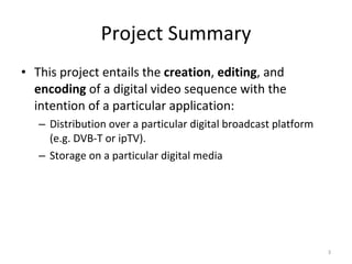Project Summary This project entails the  creation ,  editing , and  encoding  of a digital video sequence with the intention of a particular application: Distribution over a particular digital broadcast platform (e.g. DVB-T or ipTV). Storage on a particular digital media 