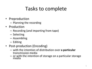 Tasks to complete Preproduction Planning the recording Production Recording (and importing from tape) Selecting Assembling Editing Post-production (Encoding) with the intention of distribution over  a particular  transmission media or with the intention of storage on a particular storage media 