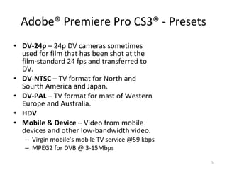Adobe®  Premiere Pro CS3 ®  - Presets DV-24p  – 24p DV cameras sometimes used for film that has been shot at the film-standard 24 fps and transferred to DV. DV-NTSC  – TV format for North and Sourth America and Japan. DV-PAL  – TV format for mast of Western Europe and Australia. HDV Mobile & Device  – Video from mobile devices and other low-bandwidth video. Virgin mobile’s mobile TV service @59 kbps MPEG2 for DVB @ 3-15Mbps 