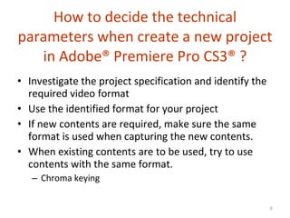 How to decide the technical parameters when create a new project in  Adobe®  Premiere Pro CS3 ®  ? Investigate the project specification and identify the required video format Use the identified format for your project If new contents are required, make sure the same format is used when capturing the new contents. When existing contents are to be used, try to use contents with the same format. Chroma keying 
