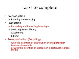 Tasks to complete Preproduction Planning the recording Production Recording and importing from tape Selecting from a library Assembling Editing Post-production (Encoding) with the intention of distribution over  a particular  transmission media or with the intention of storage on a particular storage media 